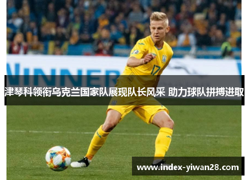 津琴科领衔乌克兰国家队展现队长风采 助力球队拼搏进取