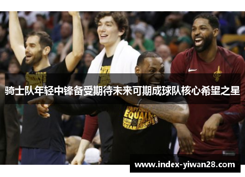 骑士队年轻中锋备受期待未来可期成球队核心希望之星