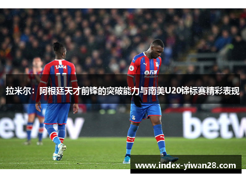 拉米尔：阿根廷天才前锋的突破能力与南美U20锦标赛精彩表现