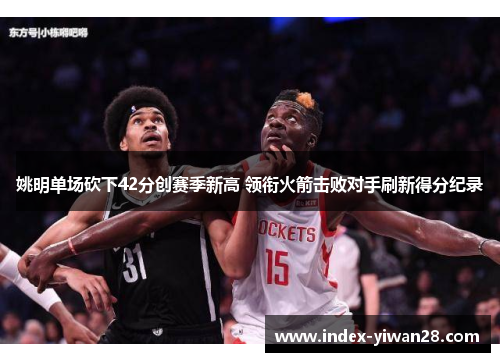 姚明单场砍下42分创赛季新高 领衔火箭击败对手刷新得分纪录