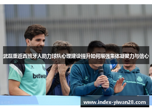 武磊重返西班牙人助力球队心理建设提升如何增强集体凝聚力与信心