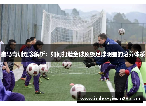 皇马青训理念解析：如何打造全球顶级足球明星的培养体系