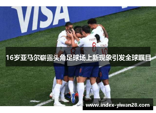 16岁亚马尔崭露头角足球场上新现象引发全球瞩目