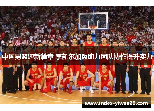 中国男篮迎新篇章 李凯尔加盟助力团队协作提升实力