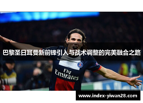 巴黎圣日耳曼新前锋引入与战术调整的完美融合之路