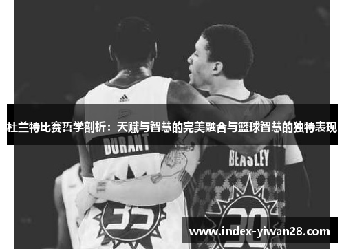 杜兰特比赛哲学剖析：天赋与智慧的完美融合与篮球智慧的独特表现