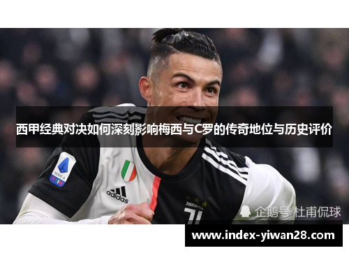 西甲经典对决如何深刻影响梅西与C罗的传奇地位与历史评价