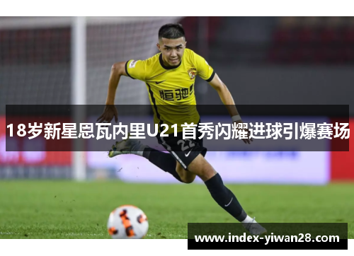 18岁新星恩瓦内里U21首秀闪耀进球引爆赛场