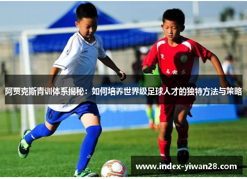 阿贾克斯青训体系揭秘：如何培养世界级足球人才的独特方法与策略