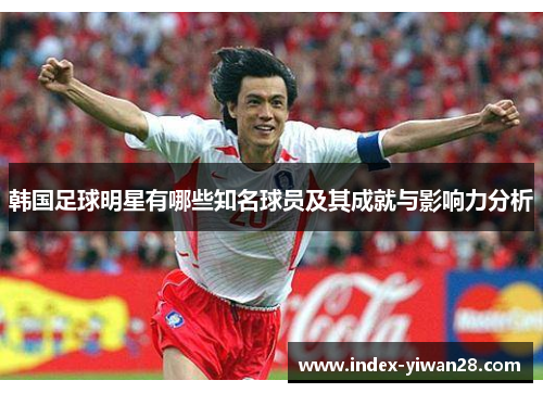 韩国足球明星有哪些知名球员及其成就与影响力分析