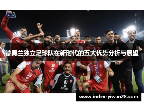 德黑兰独立足球队在新时代的五大优势分析与展望