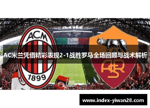 AC米兰凭借精彩表现2-1战胜罗马全场回顾与战术解析