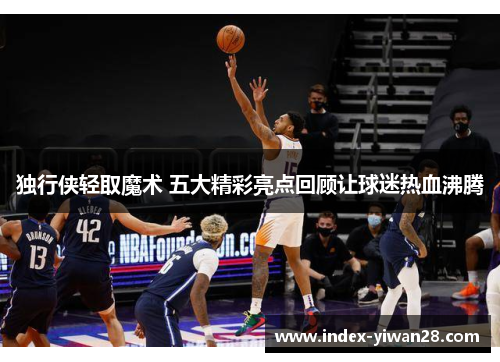 独行侠轻取魔术 五大精彩亮点回顾让球迷热血沸腾