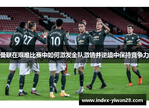 曼联在艰难比赛中如何激发全队激情并逆境中保持竞争力