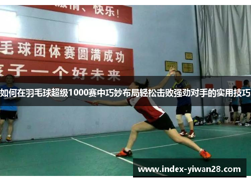 如何在羽毛球超级1000赛中巧妙布局轻松击败强劲对手的实用技巧