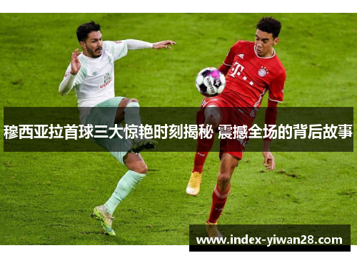 穆西亚拉首球三大惊艳时刻揭秘 震撼全场的背后故事