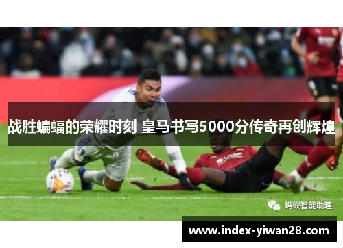 战胜蝙蝠的荣耀时刻 皇马书写5000分传奇再创辉煌
