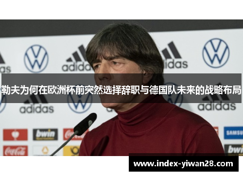 勒夫为何在欧洲杯前突然选择辞职与德国队未来的战略布局