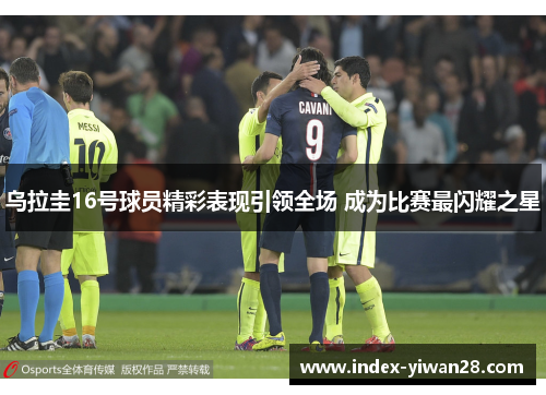 乌拉圭16号球员精彩表现引领全场 成为比赛最闪耀之星