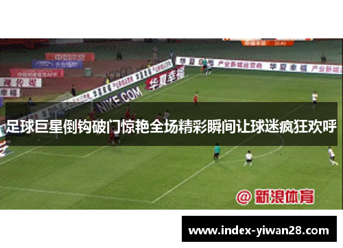 足球巨星倒钩破门惊艳全场精彩瞬间让球迷疯狂欢呼