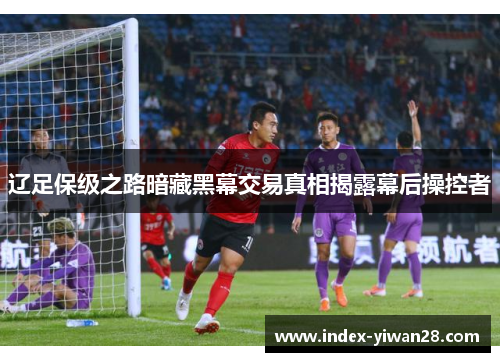 辽足保级之路暗藏黑幕交易真相揭露幕后操控者