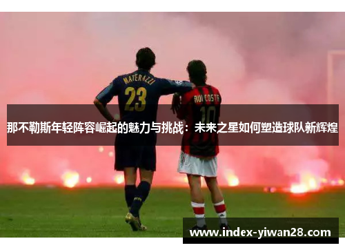 那不勒斯年轻阵容崛起的魅力与挑战：未来之星如何塑造球队新辉煌